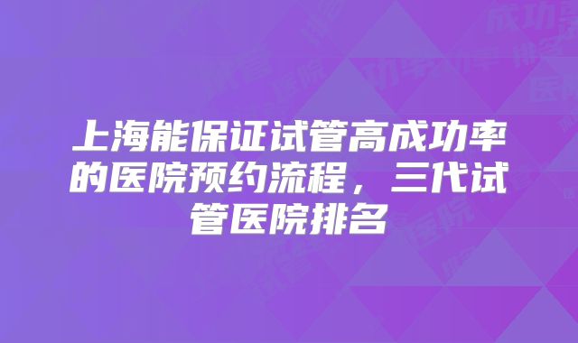 上海能保证试管高成功率的医院预约流程，三代试管医院排名