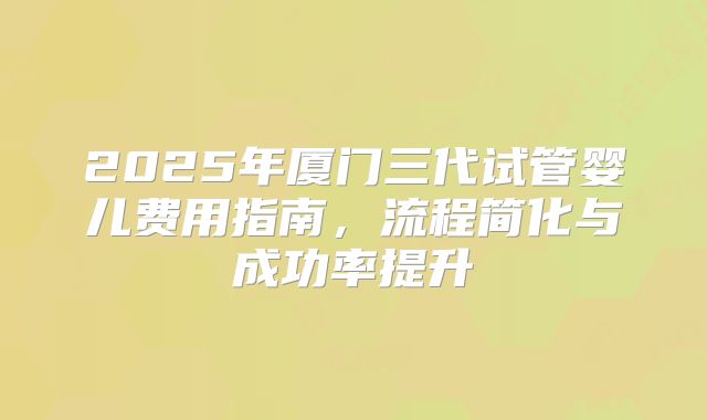 2025年厦门三代试管婴儿费用指南,流程简化与成功率提升