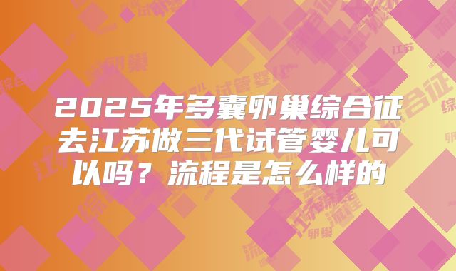 2025年多囊卵巢综合征去江苏做三代试管婴儿可以吗?流程是怎么样的