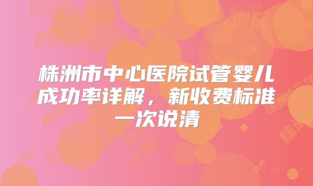 株洲市中心医院试管婴儿成功率详解,新收费标准一次说清