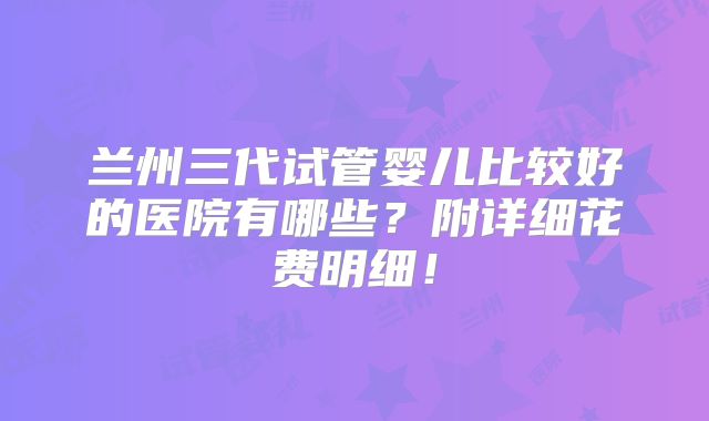 兰州三代试管婴儿比较好的医院有哪些？附详细花费明细！