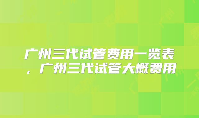 广州三代试管费用一览表，广州三代试管大概费用