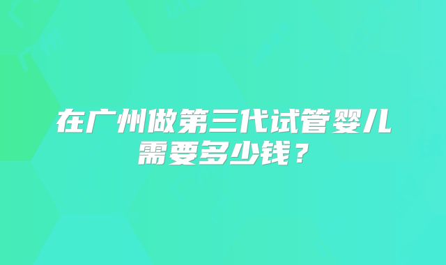 在广州做第三代试管婴儿需要多少钱？