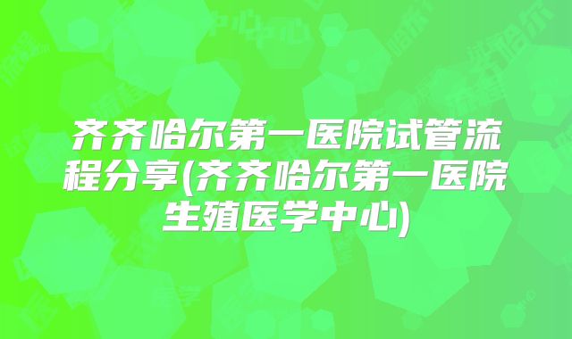 齐齐哈尔第一医院试管流程分享(齐齐哈尔第一医院生殖医学中心)