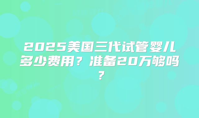 2025美国三代试管婴儿多少费用？准备20万够吗？