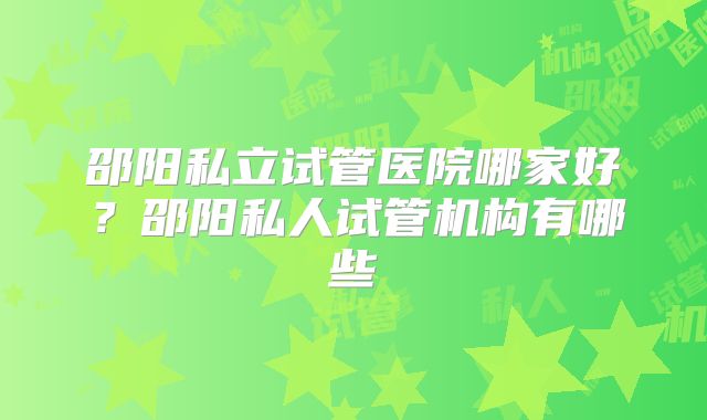 邵阳私立试管医院哪家好？邵阳私人试管机构有哪些