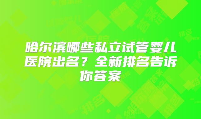 哈尔滨哪些私立试管婴儿医院出名？全新排名告诉你答案