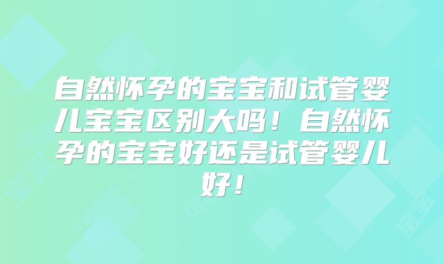 自然怀孕的宝宝和试管婴儿宝宝区别大吗！自然怀孕的宝宝好还是试管婴儿好！