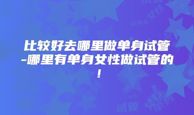 比较好去哪里做单身试管-哪里有单身女性做试管的！