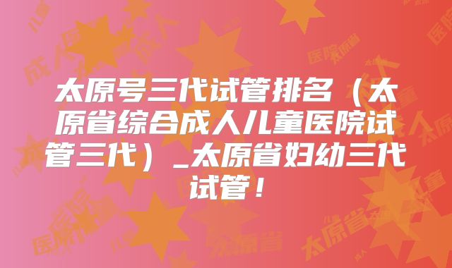 太原号三代试管排名(太原省综合成人儿童医院试管三代)_太原省妇幼三代试管!