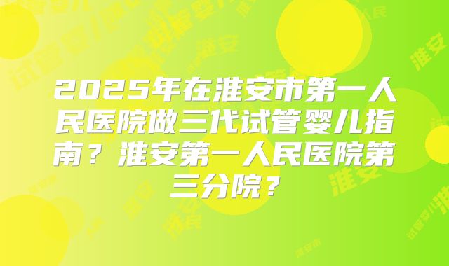 2025年在淮安市第一人民医院做三代试管婴儿指南？淮安第一人民医院第三分院？