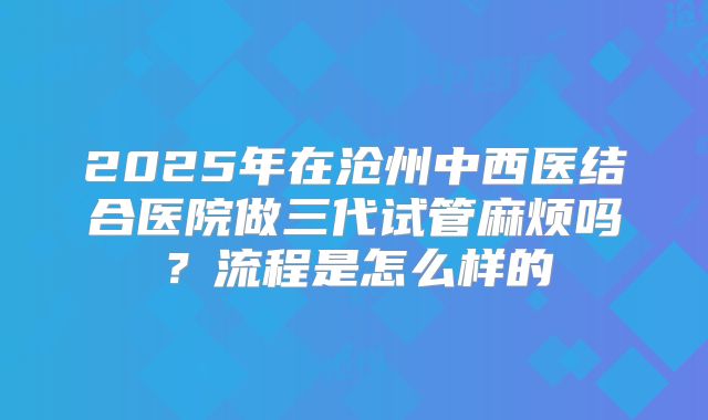 2025年在沧州中西医结合医院做三代试管麻烦吗？流程是怎么样的
