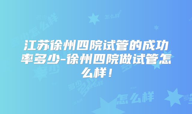 江苏徐州四院试管的成功率多少-徐州四院做试管怎么样!