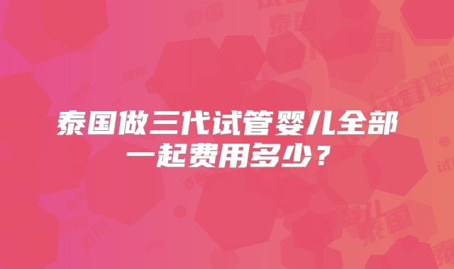 泰国做三代试管婴儿全部一起费用多少?