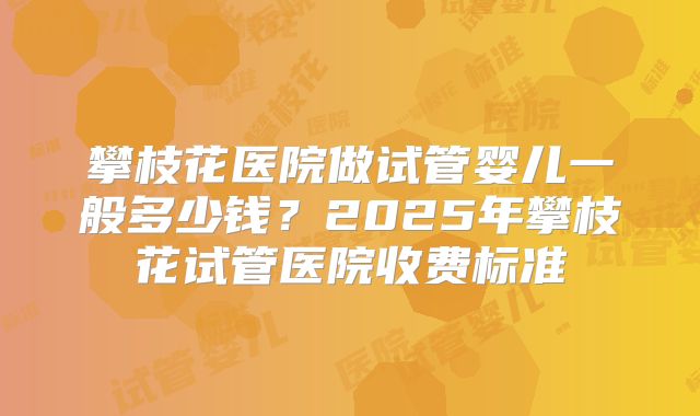 攀枝花医院做试管婴儿一般多少钱？2025年攀枝花试管医院收费标准