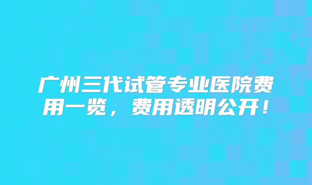 广州三代试管专业医院费用一览,费用透明公开!
