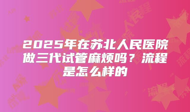 2025年在苏北人民医院做三代试管麻烦吗?流程是怎么样的
