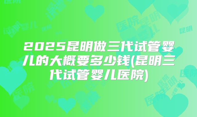 2025昆明做三代试管婴儿的大概要多少钱(昆明三代试管婴儿医院)