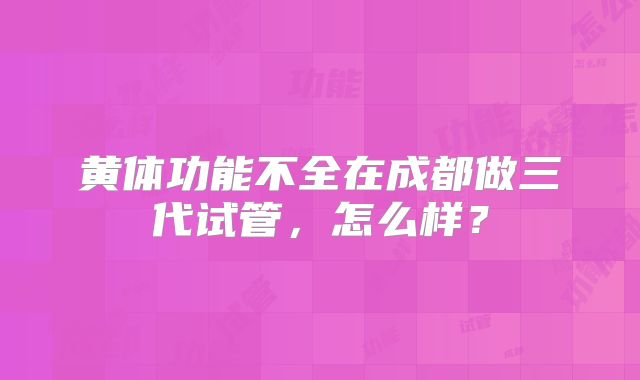黄体功能不全在成都做三代试管，怎么样？