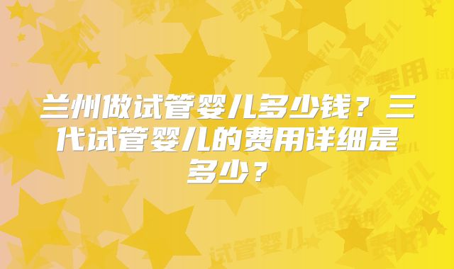 兰州做试管婴儿多少钱?三代试管婴儿的费用详细是多少?