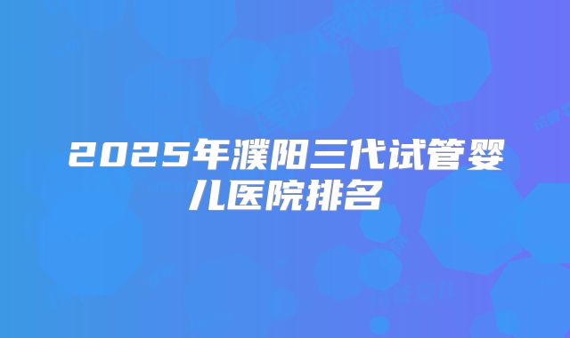2025年濮阳三代试管婴儿医院排名