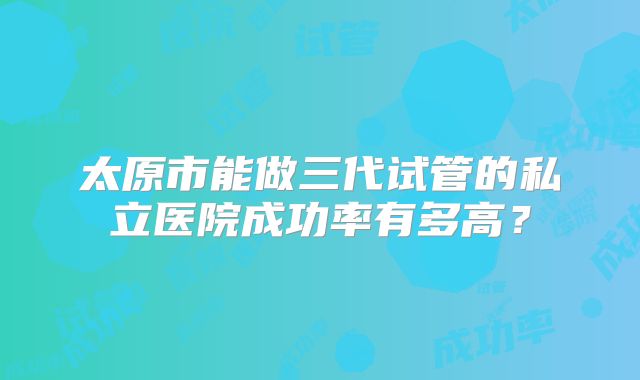 太原市能做三代试管的私立医院成功率有多高？
