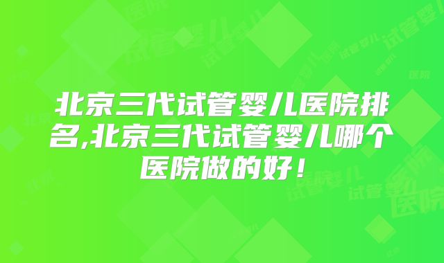 北京三代试管婴儿医院排名,北京三代试管婴儿哪个医院做的好！