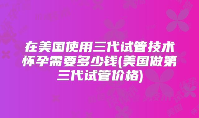 在美国使用三代试管技术怀孕需要多少钱(美国做第三代试管价格)