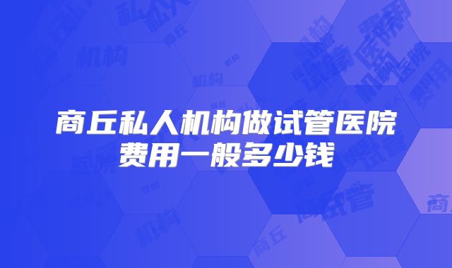 商丘私人机构做试管医院费用一般多少钱