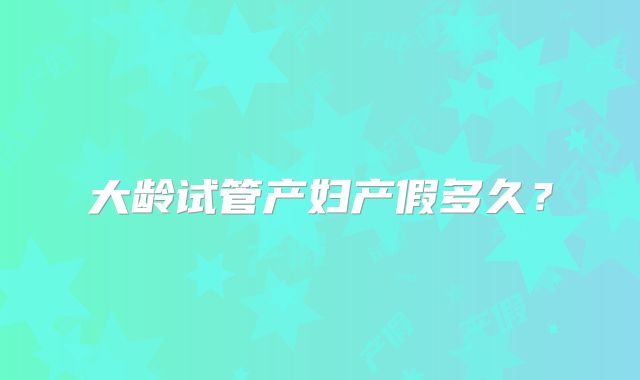 大龄试管产妇产假多久?