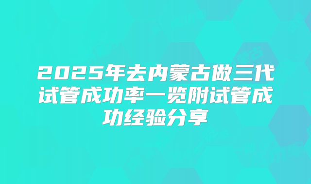 2025年去内蒙古做三代试管成功率一览附试管成功经验分享
