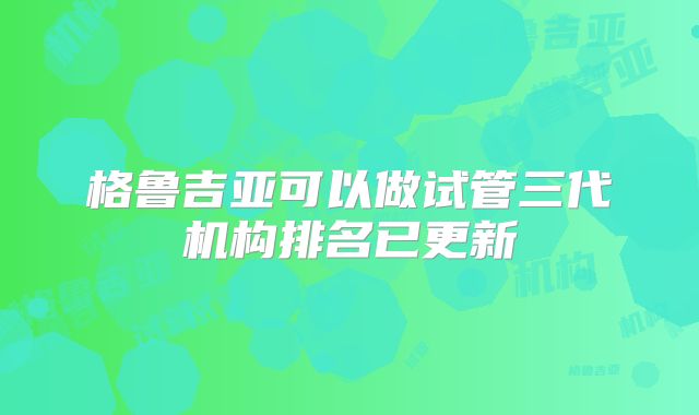 格鲁吉亚可以做试管三代机构排名已更新