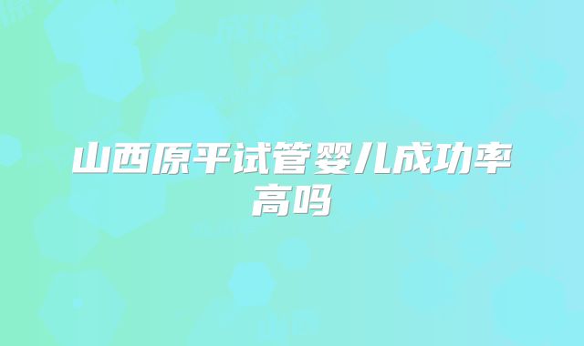 山西原平试管婴儿成功率高吗