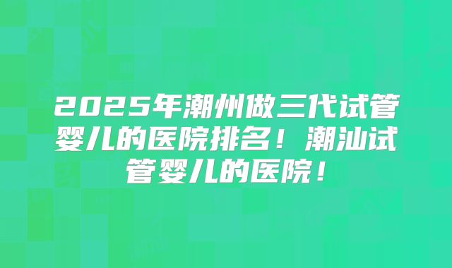 2025年潮州做三代试管婴儿的医院排名！潮汕试管婴儿的医院！
