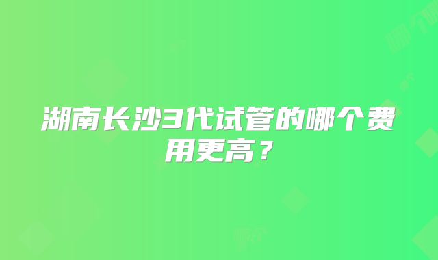 湖南长沙3代试管的哪个费用更高？