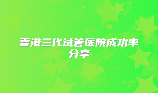 香港三代试管医院成功率分享