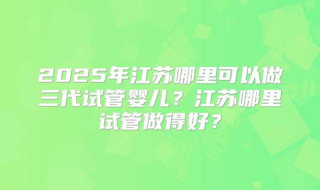 2025年江苏哪里可以做三代试管婴儿？江苏哪里试管做得好？
