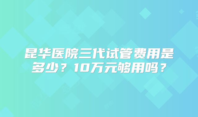 昆华医院三代试管费用是多少？10万元够用吗？