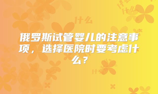俄罗斯试管婴儿的注意事项,选择医院时要考虑什么?