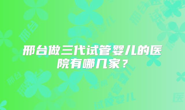 邢台做三代试管婴儿的医院有哪几家?