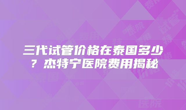 三代试管价格在泰国多少?杰特宁医院费用揭秘