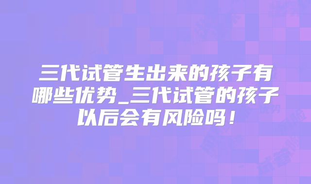 三代试管生出来的孩子有哪些优势_三代试管的孩子以后会有风险吗!