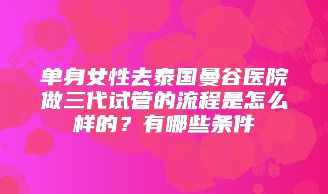 单身女性去泰国曼谷医院做三代试管的流程是怎么样的?有哪些条件