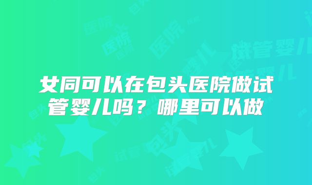女同可以在包头医院做试管婴儿吗?哪里可以做