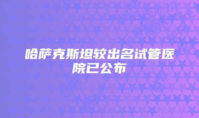 哈萨克斯坦较出名试管医院已公布