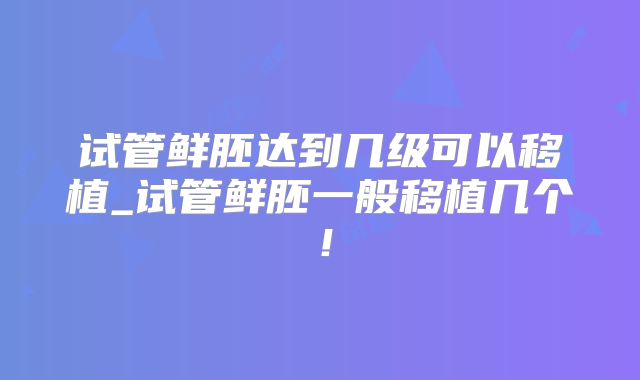 试管鲜胚达到几级可以移植_试管鲜胚一般移植几个!