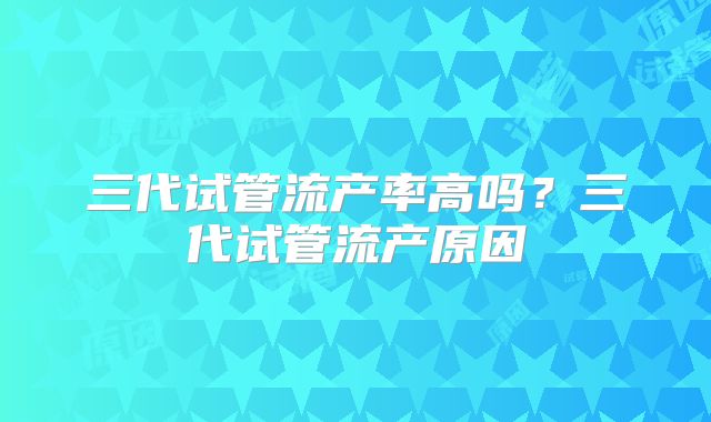 三代试管流产率高吗?三代试管流产原因