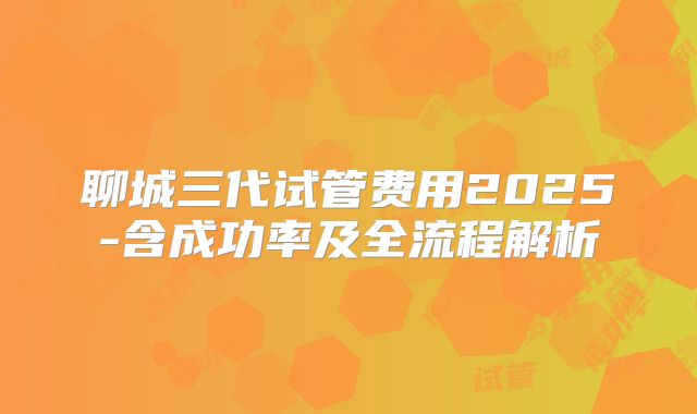 聊城三代试管费用2025-含成功率及全流程解析