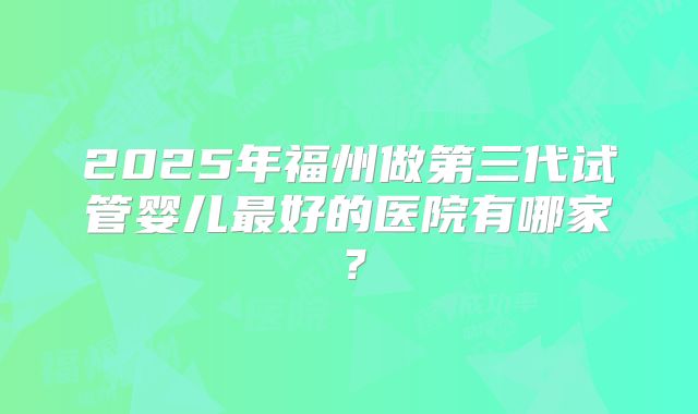2025年福州做第三代试管婴儿最好的医院有哪家?