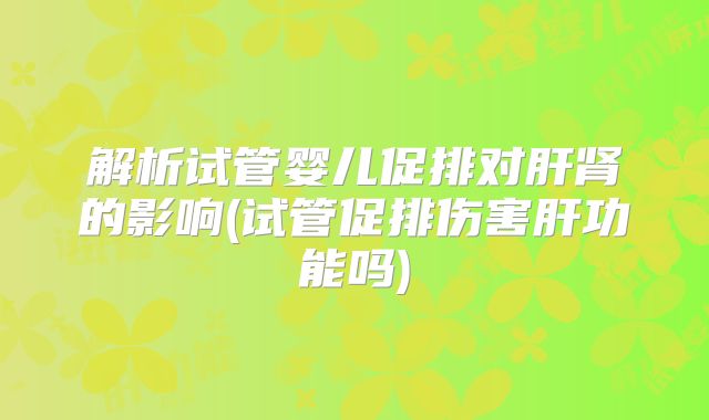 解析试管婴儿促排对肝肾的影响(试管促排伤害肝功能吗)